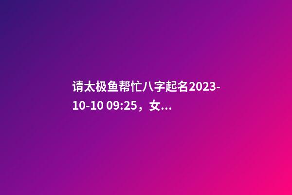 请太极鱼帮忙八字起名2023-10-10 09:25，女宝宝